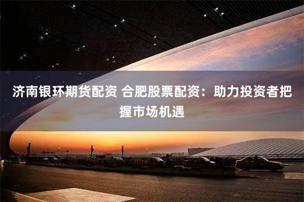 济南银环期货配资 合肥股票配资：助力投资者把握市场机遇